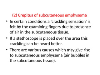 (2) Crepitus of subcutaneous emphysema
• In certain conditions a 'crackling sensation' is
felt by the examining fingers due to presence
of air in the subcutaneous tissue.
• If a stethoscope is placed over the area this
crackling can be heard better.
• There are various causes which may give rise
to subcutaneous emphysema (air bubbles in
the subcutaneous tissue).
 