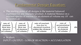  The starting point of all designs is the material balanced
expressed for any reactant/product. A material Balance on a
reactant species of interest for an element of volume say ΔV can
be written as:
 In short,
INPUT – OUTPUT – LOSS OF REACTION = ACCUMULATION
 