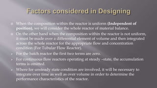  When the composition within the reactor is uniform (Independent of
position), we will consider the whole reactor of material balance.
 On the other hand when the composition within the reactor is not uniform,
it must be made over a differential element of volume and then integrated
across the whole reactor for the appropriate flow and concentration
condition (For Tubular Flow Reactor).
 For the batch reactor the first two terms are zero.
 For continuous flow reactors operating at steady –state, the accumulation
terms is omitted.
 Where for unsteady state condition are involved, it will be necessary to
integrate over time as well as over volume in order to determine the
performance characteristics of the reactor.
 