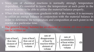 Since rate of chemical reactions is normally strongly temperature
dependent, it’s essential to know the temperature at each point in the
reactor in order to be able to utilize the material balance properly.
 When there are temperature gradients with in the reactor, it is necessary
to utilize an energy balance in conjunction with the material balance in
order to determine the temperature and composition at each point in the
reactor at a particular time.
 The general Energy balance for an element of volume ΔV over a time Δt
can be written as:
 
