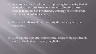 For completeness, the term corresponding to the entry (In) of
material to the volume element and out, therefore must
contain in addition to the ordinary enthalpy of the material,
its kinetic and potential energy.
 However in chemical reactors, only the enthalpy term is
significant.
 Although the heat effects in chemical reactors are significant,
shaft work effects are usually negligible.
 
