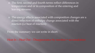  The first, second and fourth terms reflect differences in
temperature and or in composition of the entering and
leaving streams.
 The energy effects associated with composition changes are a
direct reflection of enthalpy change associated with the
reaction (i.e heat of reaction)
From the summary we can write in short:
Heat In – Heat Out – Disappearance by reaction = accumulation
 