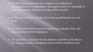  For the stirred tank reactor contents are uniform in
temperature and composition throughout and it is possible to
write the energy balance over the entire reactor.
 In the case of batch reactor, first and second terms are not
there.
 For continuous flow systems operating at steady state, the
accumulation term disappears.
 For adiabatic operation in the absence of shaft work effects
the energy transfer/disappear term will be omitted/zero.
 