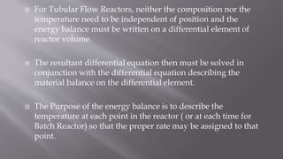  For Tubular Flow Reactors, neither the composition nor the
temperature need to be independent of position and the
energy balance must be written on a differential element of
reactor volume.
 The resultant differential equation then must be solved in
conjunction with the differential equation describing the
material balance on the differential element.
 The Purpose of the energy balance is to describe the
temperature at each point in the reactor ( or at each time for
Batch Reactor) so that the proper rate may be assigned to that
point.
 