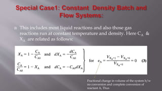  This includes most liquid reactions and also those gas
reactions run at constant temperature and density. Here CA &
XA are related as follows:
Fractional change in volume of the system b/w
no conversion and complete conversion of
reactant A, Thus
 