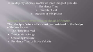  In Majority of cases, reactor do three things, it provides
I. Residence Time
II. Transfer Heat
III. Agitates or mix phases
Principle Factors Involved in the design of Reactor:
The principle factors which must be considered in the design
of the reactor are:
 The Phase involved
 Temperature Range
 Operating Pressure
 Residence Time or Space Velocity
 