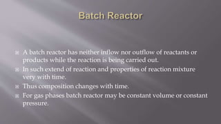  A batch reactor has neither inflow nor outflow of reactants or
products while the reaction is being carried out.
 In such extend of reaction and properties of reaction mixture
very with time.
 Thus composition changes with time.
 For gas phases batch reactor may be constant volume or constant
pressure.
 