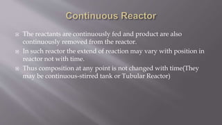  The reactants are continuously fed and product are also
continuously removed from the reactor.
 In such reactor the extend of reaction may vary with position in
reactor not with time.
 Thus composition at any point is not changed with time(They
may be continuous-stirred tank or Tubular Reactor)
 