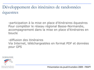 Présentation du jeudi 8 octobre 2009 - FRAPT Développement des itinéraires de randonnées équestres participation à la mise en place d’itinéraires équestres Pour compléter le réseau régional Basse-Normandie, accompagnement dans la mise en place d’itinéraires en boucle diffusion des itinéraires Via Internet, téléchargeables en format PDF et données pour GPS 