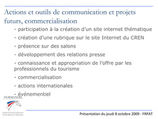 Présentation du jeudi 8 octobre 2009 - FRPAT Actions et outils de communication et projets futurs, commercialisation participation à la création d’un site internet thématique création d’une rubrique sur le site Internet du CREN présence sur des salons développement des relations presse connaissance et appropriation de l’offre par les professionnels du tourisme commercialisation actions internationales événementiel 