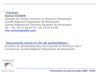Présentation du jeudi 8 octobre 2009 - FRPAT Contact  : Karine COZIEN Chargée de Mission tourisme et cheval en Normandie Comité Régional d’Equitation de Normandie Comité Régional de Tourisme Equestre de Normandie Tél : Tél. 02 31 84 61 87 - 06 29 42 34 89 [email_address] Documents remis en fin de présentation : brochure de présentation des Jeux Equestres Mondiaux 2014 annuaire du Comité Régional d’Equitation de Normandie 