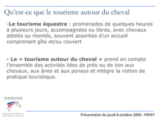 Présentation du jeudi 8 octobre 2009 - FRPAT Qu’est-ce que le tourisme autour du cheval Le tourisme équestre  : promenades de quelques heures à plusieurs jours, accompagnées ou libres, avec chevaux attelés ou montés, souvent assorties d’un accueil comprenant gîte et/ou couvert - Le « tourisme autour du cheval »  prend en compte l’ensemble des activités liées de prés ou de loin aux chevaux, aux ânes et aux poneys et intègre la notion de pratique touristique. 
