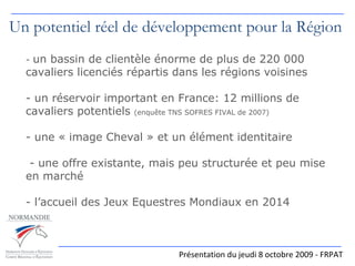 -  un bassin de clientèle   énorme de plus de 220 000 cavaliers licenciés répartis dans les régions voisines - un réservoir important en France: 12 millions de cavaliers potentiels  (enquête TNS SOFRES FIVAL de 2007) - une « image Cheval » et un élément identitaire  - une offre existante, mais peu structurée et peu mise en marché - l’accueil des Jeux Equestres Mondiaux en 2014   Présentation du jeudi 8 octobre 2009 - FRPAT Un potentiel réel de développement pour la Région 