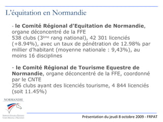 -  le Comité Régional d’Equitation de Normandie , organe déconcentré de la FFE 538 clubs (3 ème  rang national), 42 301 licenciés (+8.94%), avec un taux de pénétration de 12.98% par millier d’habitant (moyenne nationale : 9,43%), au moins 16 disciplines -  le Comité Régional de Tourisme Equestre de Normandie , organe déconcentré de la FFE, coordonné par le CNTE 256 clubs ayant des licenciés tourisme, 4 844 licenciés (soit 11.45%)    Présentation du jeudi 8 octobre 2009 - FRPAT L’équitation en Normandie 