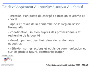   Présentation du jeudi 8 octobre 2009 - FRPAT Le développement du tourisme autour du cheval création d’un poste de chargé de mission tourisme et cheval appui et relais de la démarche de la Région Basse Normandie coordination, soutien auprès des professionnels et recherche de la qualité développement des itinéraires de randonnées équestres - réflexion sur les actions et outils de communication et sur les projets futurs, commercialisation 