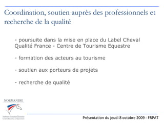 Présentation du jeudi 8 octobre 2009 - FRPAT Coordination, soutien auprès des professionnels et recherche de la qualité poursuite dans la mise en place du Label Cheval Qualité France - Centre de Tourisme Equestre formation des acteurs au tourisme soutien aux porteurs de projets - recherche de qualité   