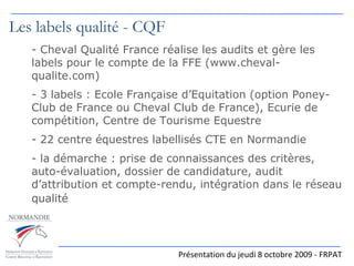 Les labels qualité - CQF Cheval Qualité France réalise les audits et gère les labels pour le compte de la FFE (www.cheval-qualite.com) 3 labels : Ecole Française d’Equitation (option Poney-Club de France ou Cheval Club de France), Ecurie de compétition, Centre de Tourisme Equestre 22 centre équestres labellisés CTE en Normandie - la démarche : prise de connaissances des critères, auto-évaluation, dossier de candidature, audit d’attribution et compte-rendu, intégration dans le réseau qualité   Présentation du jeudi 8 octobre 2009 - FRPAT 