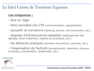 Le label Centre de Tourisme Equestre Les exigences : être en règle faire connaître son CTE  (communication, signalisation) accueillir et convaincre  (parking, accueil, environnement, etc.) disposer d’infrastructures adaptées  (hébergement des équidés, aires d’attaches, espaces de pratiques, etc.) les éléments pratiques  (horaires d’ouverture, douches, etc.) l’organisation de l’activité  (encadrement, matériels, chevaux et poneys, promenades, randonnées, etc.) Présentation du jeudi 8 octobre 2009 - FRPAT 