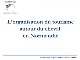 L’organisation du tourisme autour du cheval  en Normandie Présentation du jeudi 8 octobre 2009 – FRPAT 