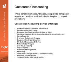 Outsourced Accounting
TAG’s construction accounting services provide transparent
reports and analysis to allow for better insights on project
profitability.
Construction Accounting Service Offerings:
• Work in Progress Schedule & Maintenance
• Comprehensive Job Costing
• Progress, Unit-Based and Time & Material Billing
• Completed Contract & Percentage Complete Revenue Recognition
• Surety Reporting
• Overhead Budgeting & Analysis
• Equipment Costing and Analysis
• GL Budget Preparation & Review
• Material/Labor Analysis
• Lien Waver Tracking
• Draw Assembly
• Subcontract Management
• Estimating
• Collections (Change Orders & Claims Accounting)
• Prevailing Wage Reporting
• Software System Selection & Support
 