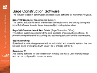 Sage Construction Software
The industry leader in construction and real estate software for more than 40 years.
Sage 100 Contractor (Sage Master Builder):
The perfect solution for small to mid-sized contractors who are looking to upgrade
from QuickBooks, in order to get integrated job costing information.
Sage 300 Construction & Real Estate (Sage Timberline Office):
This robust system is considered the gold standard of construction software. It
provides comprehensive accounting and estimating solutions and is customizable.
Sage Estimating:
Speed up the estimating process with an automated and accurate system, that can
be used alone or integrated with Sage 100 C or Sage 300 CRE.
Contractor V:
Job costing software for the construction industry that has a user-friendly design
and can be configured in numerous ways.
 