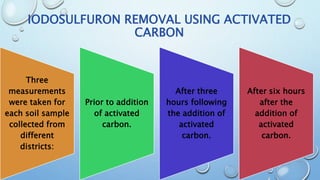 IODOSULFURON REMOVAL USING ACTIVATED
CARBON
Three
measurements
were taken for
each soil sample
collected from
different
districts:
Prior to addition
of activated
carbon.
After three
hours following
the addition of
activated
carbon.
After six hours
after the
addition of
activated
carbon.
 