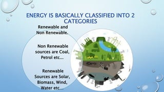 ENERGY IS BASICALLY CLASSIFIED INTO 2
CATEGORIES
Renewable and
Non Renewable.
Non Renewable
sources are Coal,
Petrol etc...
Renewable
Sources are Solar,
Biomass, Wind,
Water etc…
 