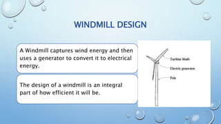 WINDMILL DESIGN
A Windmill captures wind energy and then
uses a generator to convert it to electrical
energy.
The design of a windmill is an integral
part of how efficient it will be.
 