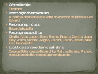 Género literário: Romance Identificação do tema/assunto: A história desenvolve-se à volta do romance de Isabella e de Edward. Personagens principais: Edward e Isabella Personagens secundárias Charlie, Alice, Jasper, Esme, Emmet, Rosalie, Carslile, Jacob, Billy, James, Victoria, Angela, Laurent, Lauren, Jessica, Mike, Eric. Renné e Phill. Local/Locais onde se desenrola a história: Casa de Bella, casa de Edward, La Push, na floresta, Phoneix, no estúdio de ballet, na escola e no restaurante. 