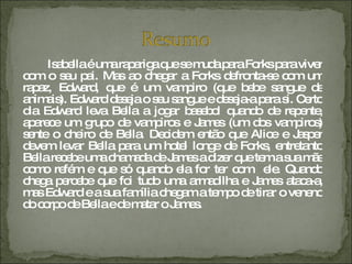 Isabella é uma rapariga que se muda para Forks para viver com o seu pai. Mas ao chegar a Forks defronta-se com um rapaz, Edward, que é um vampiro (que bebe sangue de animais). Edward deseja o seu sangue e deseja-a para si. Certo dia Edward leva Bella a jogar basebol quando de repente, aparece um grupo de vampiros e James (um dos vampiros) sente o cheiro de Bella. Decidem então que Alice e Jasper devem levar Bella para um hotel longe de Forks, entretanto Bella recebe uma chamada de James a dizer que tem a sua mãe como refém e que só quando ela for ter com  ele. Quando chega percebe que foi tudo uma armadilha e James ataca-a, mas Edward e a sua família chegam a tempo de tirar o veneno do corpo de Bella e de matar o James. 