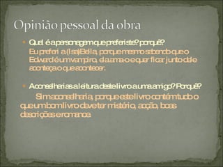 Qual é a personagem que preferiste? porquê? Eu preferi a (Isa)Bella, porque mesmo sabendo que o Edward é um vampiro, ela ama-o e quer ficar junto dele aconteça o que acontecer. Aconselharias a leitura deste livro a uma amigo? Porquê? Sim aconselharia, porque este livro contém tudo o que um bom livro deve ter mistério, acção, boas descrições e romance. 