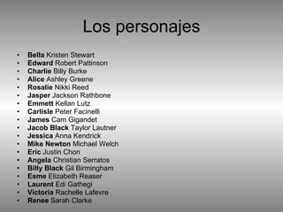 Los personajes Bella  Kristen Stewart  Edward  Robert Pattinson  Charlie  Billy Burke  Alice  Ashley Greene  Rosalie  Nikki Reed  Jasper  Jackson Rathbone  Emmett  Kellan Lutz  Carlisle  Peter Facinelli  James  Cam Gigandet  Jacob Black  Taylor Lautner  Jessica  Anna Kendrick  Mike Newton  Michael Welch  Eric  Justin Chon  Angela  Christian Serratos  Billy Black  Gil Birmingham  Esme  Elizabeth Reaser  Laurent  Edi Gathegi  Victoria  Rachelle Lafevre  Renee  Sarah Clarke 