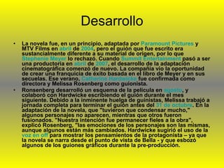 Desarrollo La novela fue, en un principio, adaptada por  Paramount   Pictures  y MTV Films en  abril  de  2004 , pero el guión que fue escrito era sustancialmente diferente a su material de origen, por lo que  Stephenie   Meyer  lo rechazó. Cuando  Summit   Entertainment  pasó a ser una productoria en  abril  de  2007 , el desarrollo de la adaptación cinematográfica comenzó de nuevo. La compañia vio la oportunidad de crear una franquicia de éxito basada en el libro de Meyer y en sus secuelas. Ese verano,  Catherine  Hardwicke  fue confirmada como directora y Melissa Rosenberg como guionista. Ronsenberg desarrolló un esquema de la película en  agosto , y colaboró con Hardwicke escribiendo el guión durante el mes siguiente. Debido a la inminente huelga de guinistas, Melissa trabajó a jornada completa para terminar el guión antes del  31 de octubre . En la adaptación de la novela, que "tuvieron que condensar mucho," algunos personajes no aparecen, mientras que otros fueron fusionados. "Nuestra intención fue permanecer fieles a la obra", explicó Rosenberg, "las emociones de los personajes son las mismas, aunque algunos están más cambiados. Hardwicke sugirió el uso de la  voz en  off  para mostrar los pensamientos de la protagonista – ya que la novela se narra desde el punto de vista de Bella - y que esbozó algunos de los guiones gráficos durante la pre-producción. 