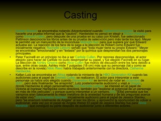 Casting Kristen   Stewart  se encontraba rodando  Adventureland  cuando  Catherine  Hardwicke  la visitó para hacerle una prueba informal que la "cautivó". Hardwicke no pensó en elegir a  Robert   Pattinson  como  Edward   Cullen , pero después de una prueba en su casa con Kristen, fue seleccionado Pattinson desconocía los libros antes de su prueba de selecvción,pero más tarde los leyó. Meyer le permitió ver un manuscrito de la inconclusa  Midnight  Sun  para que supiera por qué Edward actuaba así. La reacción de los fans de la saga a la elección de Robert como Edward fue inicialmente negativa;  Rachelle   Lefevre  señaló que "toda mujer tiene su propio Edward." Meyer se encontraba "emocionada" y en "éxtasis" por la química que desprendian los dos personajes principales. Peter Facinelli en un principio no iba a ser  Carlisle   Cullen . Por razones desconocidas, el actor elegido para hacer de Carlisle no pudo desempeñar su papel, y fue elegido Facinelli en su lugar. La elección de  Ashley   Greene  como  Alice   Cullen  fue motivo de discusión entre los fans debido a que, entre otras cosas, Ashley mide 7 pulgadas (18 cm) más que su personaje (tal y como se describe en la novela)  Nikki   Reed  había trabajado anteriormente con la directora,  Catherine  Hardwicke . Kellan Lutz se encontraba en  África  rodando la miniserie de la  HBO   Generation   Kill  cuando las audiciones para el papel de  Emmett   Cullen  se realizaron. El actor para interpretar a este personaje ya había sido elegido cuando  Generation   Kill  se terminó de rodar en  diciembre  de  2007 , pero éste finalmente "se arrepintió"; Lutz posteriormente audicionó y viajó a  Oregón , donde Hardwicke lo eligió personalmente. [22]   Rachelle   Lefevre  se interesó en el papel de Victoria al ingresar Hardwicke como directora, también por "explorar el potencial de un personaje en más de tres películas"; y porque quería interpretar a un vampiro. [23]  "[Ella] pensaba que los vampiros eran básicamente la mejor metáfora de la ansiedad humana y de las preguntas acerca de estar vivo." [23]   Christian   Serratos  inicialmente audicionó para el papel de Jessica Stanley, pero "se enamoró totalmente de Angela" al leer los libros, y aprovechó la oportunidad de volver a audicionar, esta vez por el papel de Angela Weber El papel de Jessica Stanley fue para  Anna   Kendrick , que consiguió su parte después de audicionar junto a diferentes actores. 