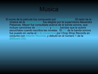 Música El score de la película fue compuesto por  Carter   Burwell . El resto de la música de la  banda sonora  fue elegida por la supervisora Alexandra Patsavas. Meyer fue consultada acerca de la banda sonora, que incluye canciones de  Linkin   Park  y  Muse , bandas que la autora escuchaba cuando escribía las novelas.  El  CD  de la banda sonora fue puesto en venta el  4 de noviembre  por Chop Shop Records en conjunto con  Atlantic   Records , y debutó en el número 1 de la  Billboard  200 . 