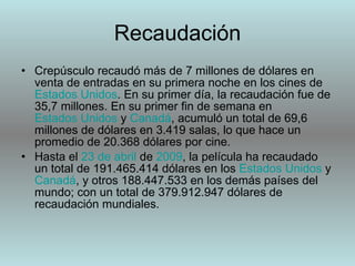 Recaudación Crepúsculo recaudó más de 7 millones de dólares en venta de entradas en su primera noche en los cines de  Estados Unidos . En su primer día, la recaudación fue de 35,7 millones. En su primer fin de semana en  Estados Unidos  y  Canadá , acumuló un total de 69,6 millones de dólares en 3.419 salas, lo que hace un promedio de 20.368 dólares por cine. Hasta el  23 de abril  de  2009 , la película ha recaudado un total de 191.465.414 dólares en los  Estados Unidos  y  Canadá , y otros 188.447.533 en los demás países del mundo; con un total de 379.912.947 dólares de recaudación mundiales. 