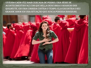 Vivendo cada vez mais cercada de perigo, uma série de acontecimentos faz com que Bella descubra o segredo dos Quilheute. Em uma corrida contra o tempo, ela encontra o seu grande amor em uma situação que nunca poderia imaginar.