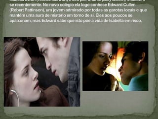 Isabella Swan (Kristen Stewart) e seu pai, Charlie (Billy Burke), mudaram-se recentemente. No novo colégio ela logo conhece Edward Cullen (Robert Pattinson), um jovem admirado por todas as garotas locais e que mantém uma aura de mistério em torno de si. Eles aos poucos se apaixonam, mas Edward sabe que isto põe a vida de Isabella em risco.