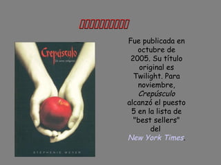 
Fue publicada en
octubre de
2005. Su título
original es
Twilight. Para
noviembre,
Crepúsculo
alcanzó el puesto
5 en la lista de
"best sellers"
del
New York Times.
 