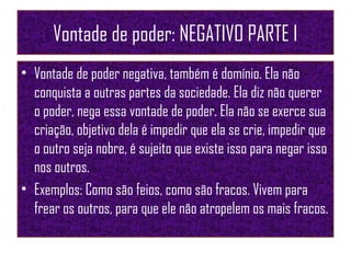 Vontade de poder: NEGATIVO PARTE I
• Vontade de poder negativa, também é domínio. Ela não
conquista a outras partes da sociedade. Ela diz não querer
o poder, nega essa vontade de poder. Ela não se exerce sua
criação, objetivo dela é impedir que ela se crie, impedir que
o outro seja nobre, é sujeito que existe isso para negar isso
nos outros.
• Exemplos: Como são feios, como são fracos. Vivem para
frear os outros, para que ele não atropelem os mais fracos.
 