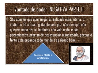 Vontade de poder: NEGATIVA PARTE II
• São aqueles que quer negar a realidade mais íntima, o
instintos. Eles ficam gritando pela paz, são eles que não
querem nada pra si. Instintos não vale nada, e são
pecaminosos, precisa de desassociar a sociedade, porque o
forte está pegando todo mundo e se dando bem.
• São aqueles que quer negar a realidade mais íntima, o
instintos. Eles ficam gritando pela paz, são eles que não
querem nada pra si. Instintos não vale nada, e são
pecaminosos, precisa de desassociar a sociedade, porque o
forte está pegando todo mundo e se dando bem.
Sócrates, Platão e
Aristóteles.
Sócrates, Platão e
Aristóteles.
 