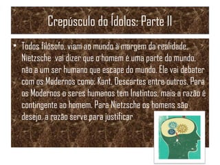 Crepúsculo do Ídolos: Parte II
• Todos filósofo, viam ao mundo à margem da realidade.
Nietzsche vai dizer que o homem é uma parte do mundo,
não a um ser humano que escape do mundo. Ele vai debater
com os Modernos como: Kant, Descartes entre outros. Para
os Modernos o seres humanos tem Instintos, mais a razão é
contingente ao homem. Para Nietzsche os homens são
desejo, a razão serve para justificar
 