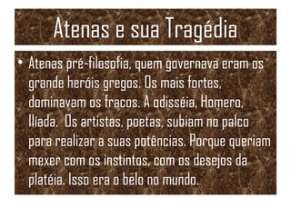 Atenas e sua Tragédia
• Atenas pré-filosofia, quem governava eram os
grande heróis gregos. Os mais fortes,
dominavam os fracos. A odisséia, Homero,
Ilíada. Os artistas, poetas, subiam no palco
para realizar a suas potências. Porque queriam
mexer com os instintos, com os desejos da
platéia. Isso era o belo no mundo.
 
