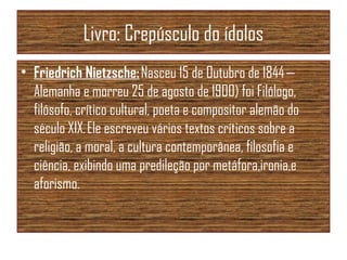 Livro: Crepúsculo do ídolos
• Friedrich Nietzsche: Nasceu 15 de Outubro de 1844 —
Alemanha e morreu 25 de agosto de 1900) foi Filólogo,
filósofo, crítico cultural, poeta e compositor alemão do
século XIX. Ele escreveu vários textos críticos sobre a
religião, a moral, a cultura contemporânea, filosofia e
ciência, exibindo uma predileção por metáfora,ironia,e
aforismo.
 