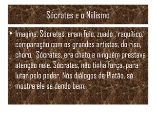 Sócrates e o Niilismo
• Imagina, Sócrates, eram feio, zuado , raquítico,
comparação com os grandes artistas, do riso,
choro, Sócrates, era chato e ninguém prestava
atenção nele. Sócrates, não tinha força, para
lutar pelo poder. Nós diálogos de Platão, só
mostra ele se dando bem.
 