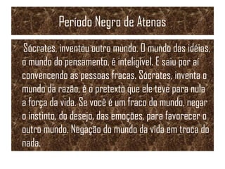 Período Negro de Atenas
Sócrates, inventou outro mundo. O mundo das idéias,
o mundo do pensamento, é inteligível. E saiu por aí
convencendo as pessoas fracas. Sócrates, inventa o
mundo da razão, é o pretexto que ele teve para nula
a força da vida. Se você é um fraco do mundo, negar
o instinto, do desejo, das emoções, para favorecer o
outro mundo. Negação do mundo da vida em troca do
nada.
 