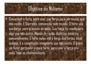 Objetivo do Niilismo
• Convencer o forte, para usar sua força para um mundo que
não existe. E Sócrates, convenceu todo mundo. O forte usa
sua força, para o mundo do nada. Sua força fui usada para
algo que não existe. Mundo da razão, dialética, retórica,
convencimento. O forte nulou até a força dos fortes. Ideia
acético, é a construção imaginaria que não existe. O fraco
vai fazer persuadir o mais forte, para usar a força pro
nada. Isso se chama niilismo.
 