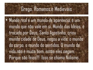 Grego, Romanos,e Medievais
• Mundo real é um mundo de aparência, é um
mundo que não vale em si. Mundo das Idéias, é
trocado por Deus. Santo Agostinho, criou
mundo cidade de Deus, negou a vida, o mundo
do corpo, o mundo do sentidos. O mundo da
vida não é muito bom, então eles negam.
Porque são feios!!! Isso se chama Niilismo.
 