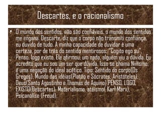 Descartes, e o racionalismo
• O mundo dos sentidos, não são confiáveis, o mundo dos sentidos
me engana. Descarte, diz que o corpo não transmiti confiança,
eu duvido de tudo. A minha capacidade de duvidar é uma
certeza, por de trás do sentido mentirosos: “Cogito ego su”,
Penso, logo existo. Ele afirmou, um nada, alguém viu a dúvida. Eu
acredito que eu sou um ser que dúvida. Isso se chama Niilismo,
é uma negação do ideal acético. Tipo: Sentido do corpo(Os
Gregos), Mundo das idéias(Platão e Sócrates, Aristóteles),
Deus(Santo Agostinho e Thomas de Aquino) PENSO, LOGO,
EXISTO(Descartes), Materialismo, ateísmo( Karl Marx),
Psicanálise (Freud),
 
