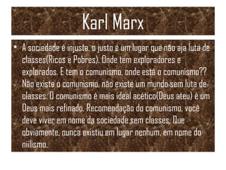 Karl Marx
• A sociedade é injusta, o justo é um lugar que não aja luta de
classes(Ricos e Pobres). Onde tem exploradores e
explorados. E tem o comunismo, onde está o comunismo??
Não existe o comunismo, não existe um mundo sem luta de
classes. O comunismo é mais ideal acético(Deus ateu) é um
Deus mais refinado. Recomendação do comunismo, você
deve viver em nome da sociedade sem classes. Que
obviamente, nunca existiu em lugar nenhum, em nome do
niilismo.
 